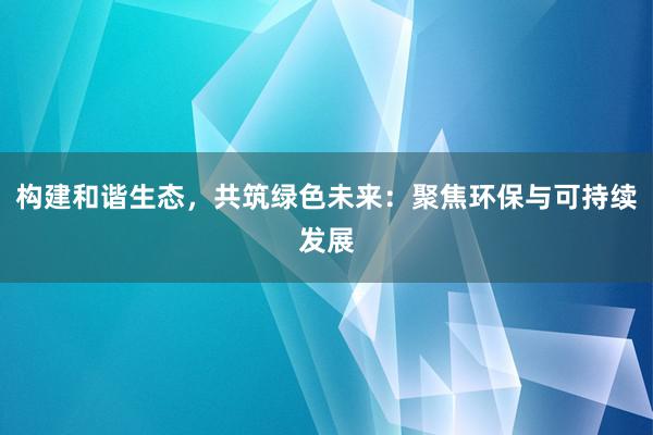 构建和谐生态，共筑绿色未来：聚焦环保与可持续发展